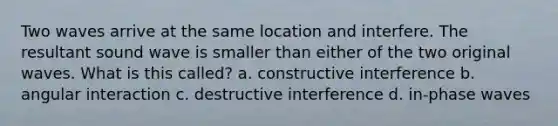 Two waves arrive at the same location and interfere. The resultant sound wave is smaller than either of the two original waves. What is this called? a. constructive interference b. angular interaction c. destructive interference d. in-phase waves