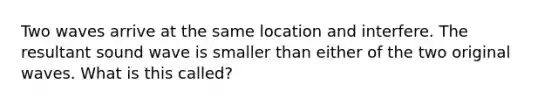 Two waves arrive at the same location and interfere. The resultant sound wave is smaller than either of the two original waves. What is this called?