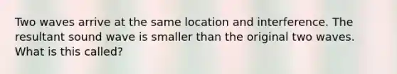 Two waves arrive at the same location and interference. The resultant sound wave is smaller than the original two waves. What is this called?
