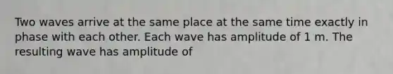 Two waves arrive at the same place at the same time exactly in phase with each other. Each wave has amplitude of 1 m. The resulting wave has amplitude of