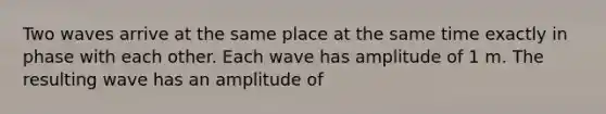 Two waves arrive at the same place at the same time exactly in phase with each other. Each wave has amplitude of 1 m. The resulting wave has an amplitude of