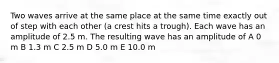 Two waves arrive at the same place at the same time exactly out of step with each other (a crest hits a trough). Each wave has an amplitude of 2.5 m. The resulting wave has an amplitude of A 0 m B 1.3 m C 2.5 m D 5.0 m E 10.0 m