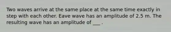 Two waves arrive at the same place at the same time exactly in step with each other. Eave wave has an amplitude of 2.5 m. The resulting wave has an amplitude of ___ .