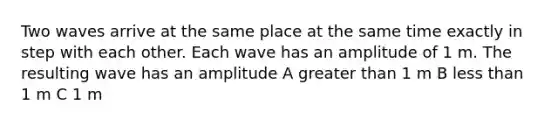 Two waves arrive at the same place at the same time exactly in step with each other. Each wave has an amplitude of 1 m. The resulting wave has an amplitude A greater than 1 m B less than 1 m C 1 m