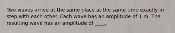 Two waves arrive at the same place at the same time exactly in step with each other. Each wave has an amplitude of 1 m. The resulting wave has an amplitude of ____.