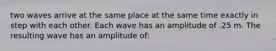 two waves arrive at the same place at the same time exactly in step with each other. Each wave has an amplitude of .25 m. The resulting wave has an amplitude of: