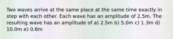 Two waves arrive at the same place at the same time exactly in step with each other. Each wave has an amplitude of 2.5m. The resulting wave has an amplitude of a) 2.5m b) 5.0m c) 1.3m d) 10.0m e) 0.6m