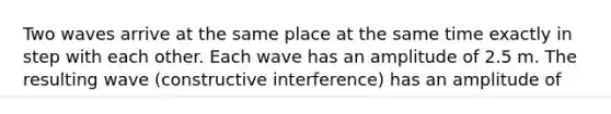 Two waves arrive at the same place at the same time exactly in step with each other. Each wave has an amplitude of 2.5 m. The resulting wave (constructive interference) has an amplitude of