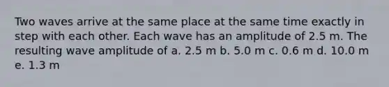 Two waves arrive at the same place at the same time exactly in step with each other. Each wave has an amplitude of 2.5 m. The resulting wave amplitude of a. 2.5 m b. 5.0 m c. 0.6 m d. 10.0 m e. 1.3 m