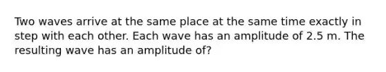 Two waves arrive at the same place at the same time exactly in step with each other. Each wave has an amplitude of 2.5 m. The resulting wave has an amplitude of?