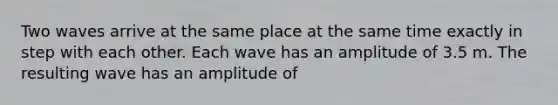 Two waves arrive at the same place at the same time exactly in step with each other. Each wave has an amplitude of 3.5 m. The resulting wave has an amplitude of