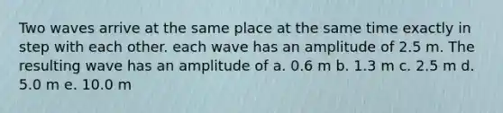 Two waves arrive at the same place at the same time exactly in step with each other. each wave has an amplitude of 2.5 m. The resulting wave has an amplitude of a. 0.6 m b. 1.3 m c. 2.5 m d. 5.0 m e. 10.0 m