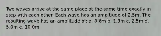 Two waves arrive at the same place at the same time exactly in step with each other. Each wave has an ampltiude of 2.5m. The resulting wave has an amplitude of: a. 0.6m b. 1.3m c. 2.5m d. 5.0m e. 10.0m