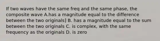 If two waves have the same freq and the same phase, the composite wave A.has a magnitude equal to the difference between the two originals] B. has a magnitude equal to the sum between the two originals C. is complex, with the same frequency as the originals D. is zero