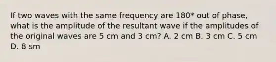 If two waves with the same frequency are 180* out of phase, what is the amplitude of the resultant wave if the amplitudes of the original waves are 5 cm and 3 cm? A. 2 cm B. 3 cm C. 5 cm D. 8 sm