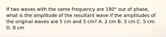 If two waves with the same frequency are 180° out of phase, what is the amplitude of the resultant wave if the amplitudes of the original waves are 5 cm and 3 cm? A. 2 cm B. 3 cm C. 5 cm D. 8 cm