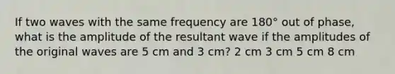 If two waves with the same frequency are 180° out of phase, what is the amplitude of the resultant wave if the amplitudes of the original waves are 5 cm and 3 cm? 2 cm 3 cm 5 cm 8 cm