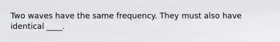 Two waves have the same frequency. They must also have identical ____.