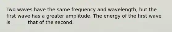 Two waves have the same frequency and wavelength, but the first wave has a greater amplitude. The energy of the first wave is ______ that of the second.