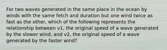 For two waves generated in the same place in the ocean by winds with the same fetch and duration but one wind twice as fast as the other, which of the following represents the relationship between v1, the original speed of a wave generated by the slower wind, and v2, the original speed of a wave generated by the faster wind?