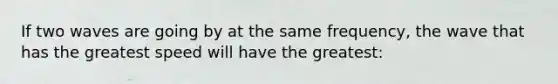 If two waves are going by at the same frequency, the wave that has the greatest speed will have the greatest: