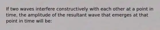 If two waves interfere constructively with each other at a point in time, the amplitude of the resultant wave that emerges at that point in time will be: