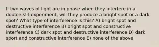 If two waves of light are in phase when they interfere in a double-slit experiment, will they produce a bright spot or a dark spot? What type of interference is this? A) bright spot and destructive interference B) bright spot and constructive interference C) dark spot and destructive interference D) dark sport and constructive interference E) none of the above