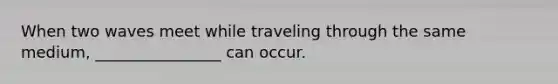 When two waves meet while traveling through the same medium, ________________ can occur.