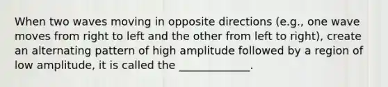 When two waves moving in opposite directions (e.g., one wave moves from right to left and the other from left to right), create an alternating pattern of high amplitude followed by a region of low amplitude, it is called the _____________.