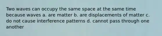 Two waves can occupy the same space at the same time because waves a. are matter b. are displacements of matter c. do not cause interference patterns d. cannot pass through one another