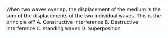 When two waves overlap, the displacement of the medium is the sum of the displacements of the two individual waves. This is the principle of? A. Constructive interference B. Destructive interference C. standing waves D. Superposition