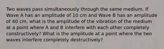 Two waves pass simultaneously through the same medium. If Wave A has an amplitude of 10 cm and Wave B has an amplitude of 40 cm, what is the amplitude of the vibration of the medium at a point where A and B interfere with each other completely constructively? What is the amplitude at a point where the two waves interfere completely destructively?