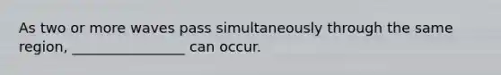 As two or more waves pass simultaneously through the same region, ________________ can occur.