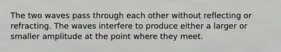 The two waves pass through each other without reflecting or refracting. The waves interfere to produce either a larger or smaller amplitude at the point where they meet.