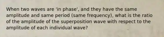 When two waves are 'in phase', and they have the same amplitude and same period (same frequency), what is the ratio of the amplitude of the superposition wave with respect to the amplitude of each individual wave?