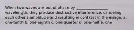 When two waves are out of phase by _________________ wavelength, they produce destructive interference, canceling each other's amplitude and resulting in contrast in the image. a. one-tenth b. one-eighth c. one-quarter d. one-half e. one