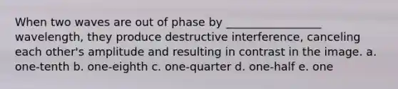 When two waves are out of phase by _________________ wavelength, they produce destructive interference, canceling each other's amplitude and resulting in contrast in the image. a. one-tenth b. one-eighth c. one-quarter d. one-half e. one