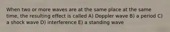 When two or more waves are at the same place at the same time, the resulting effect is called A) Doppler wave B) a period C) a shock wave D) interference E) a standing wave