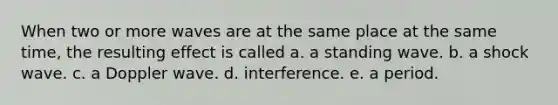 When two or more waves are at the same place at the same time, the resulting effect is called a. a standing wave. b. a shock wave. c. a Doppler wave. d. interference. e. a period.