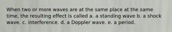 When two or more waves are at the same place at the same time, the resulting effect is called a. a standing wave b. a shock wave. c. interference. d. a Doppler wave. e. a period.