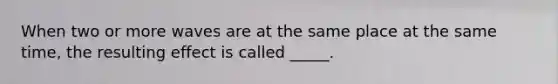 When two or more waves are at the same place at the same time, the resulting effect is called _____.