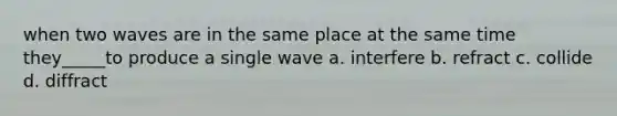 when two waves are in the same place at the same time they_____to produce a single wave a. interfere b. refract c. collide d. diffract