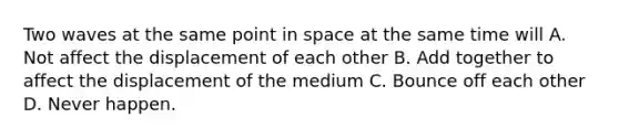 Two waves at the same point in space at the same time will A. Not affect the displacement of each other B. Add together to affect the displacement of the medium C. Bounce off each other D. Never happen.