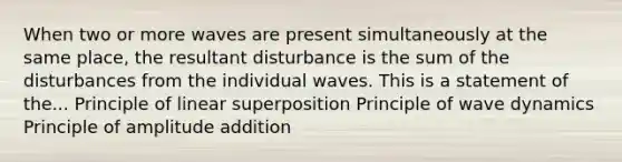 When two or more waves are present simultaneously at the same place, the resultant disturbance is the sum of the disturbances from the individual waves. This is a statement of the... Principle of linear superposition Principle of wave dynamics Principle of amplitude addition