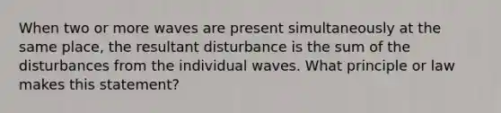 When two or more waves are present simultaneously at the same place, the resultant disturbance is the sum of the disturbances from the individual waves. What principle or law makes this statement?