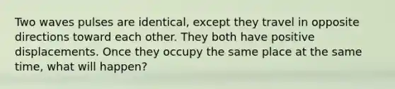 Two waves pulses are identical, except they travel in opposite directions toward each other. They both have positive displacements. Once they occupy the same place at the same time, what will happen?