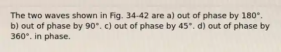 The two waves shown in Fig. 34-42 are a) out of phase by 180°. b) out of phase by 90°. c) out of phase by 45°. d) out of phase by 360°. in phase.