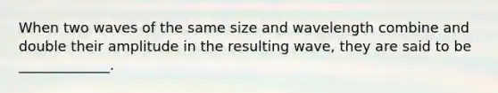 When two waves of the same size and wavelength combine and double their amplitude in the resulting wave, they are said to be _____________.