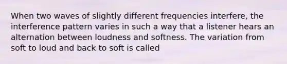 When two waves of slightly different frequencies interfere, the interference pattern varies in such a way that a listener hears an alternation between loudness and softness. The variation from soft to loud and back to soft is called