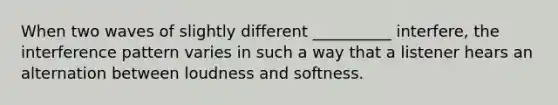 When two waves of slightly different __________ interfere, the interference pattern varies in such a way that a listener hears an alternation between loudness and softness.